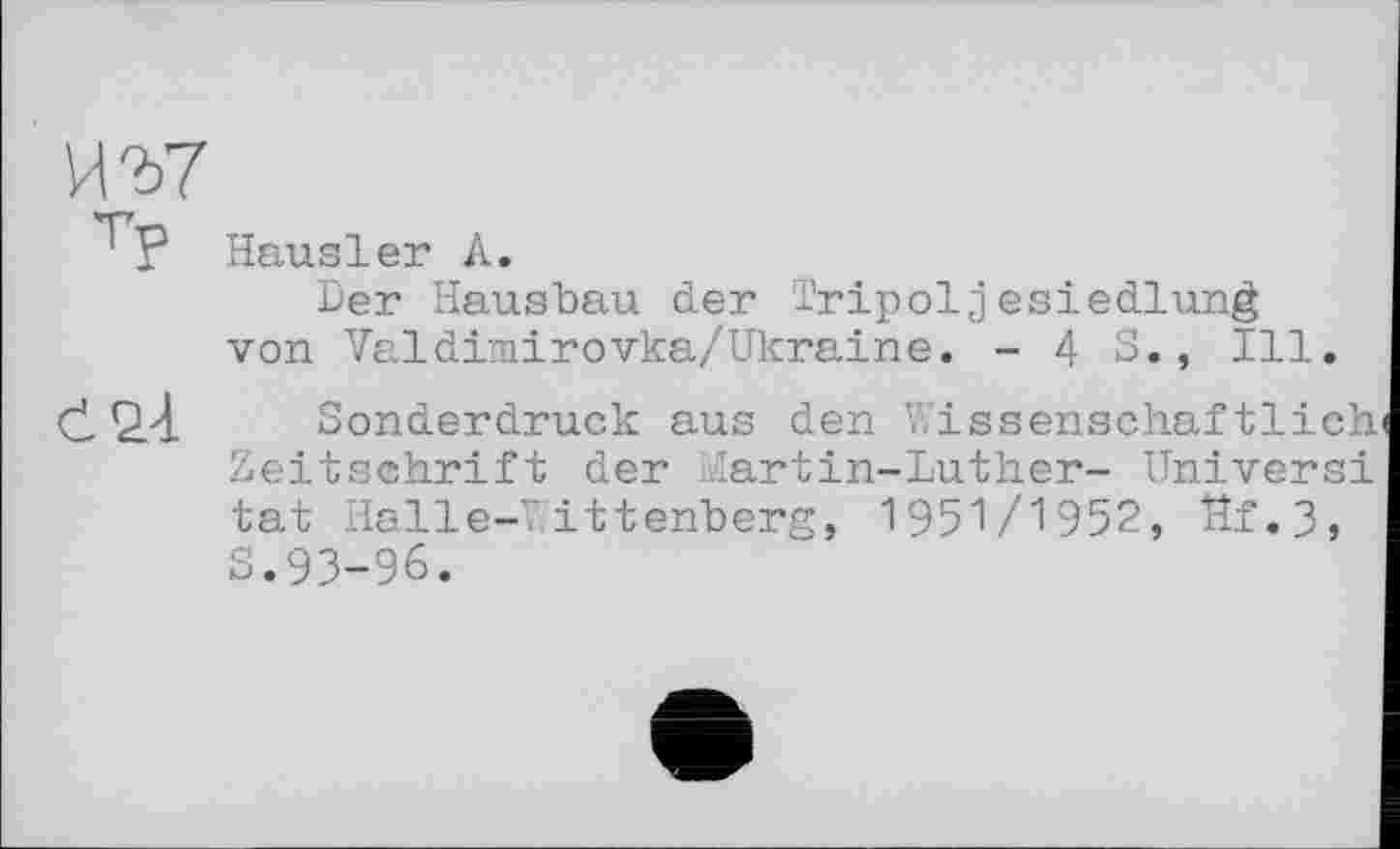 ﻿' Г Hausler А.
Der Hausbau der Tripoljesiedlung von Valdimirovka/Ukraine. - 4 S., Ill.
Sonderdruck aus den Wissenschaftlich Zeitschrift der Martin-Luther- Univers! tat Halle-Wittenberg, 1951/1952, Hf.3, S.93-96.